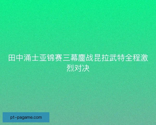 田中涌士亚锦赛三幕鏖战昆拉武特全程激烈对决
