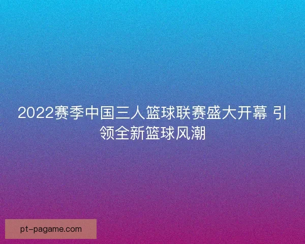 2022赛季中国三人篮球联赛盛大开幕 引领全新篮球风潮 2022赛季中国三人篮球联赛盛大开幕 引领全新篮球风潮
