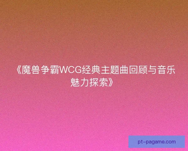 《魔兽争霸WCG经典主题曲回顾与音乐魅力探索》