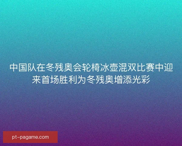 中国队在冬残奥会轮椅冰壶混双比赛中迎来首场胜利为冬残奥增添光彩