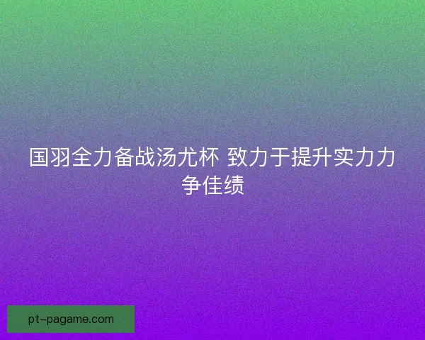 国羽全力备战汤尤杯 致力于提升实力力争佳绩