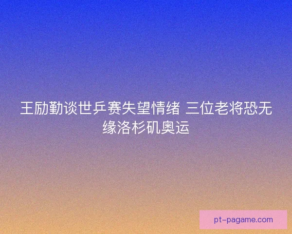 王励勤谈世乒赛失望情绪 三位老将恐无缘洛杉矶奥运 王励勤谈世乒赛失望情绪 三位老将恐无缘洛杉矶奥运
