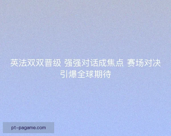 英法双双晋级 强强对话成焦点 赛场对决引爆全球期待