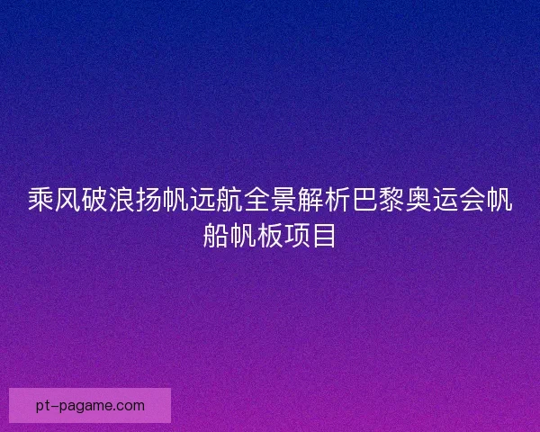 乘风破浪扬帆远航全景解析巴黎奥运会帆船帆板项目