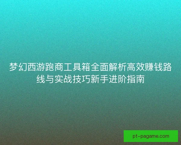 梦幻西游跑商工具箱全面解析高效赚钱路线与实战技巧新手进阶指南