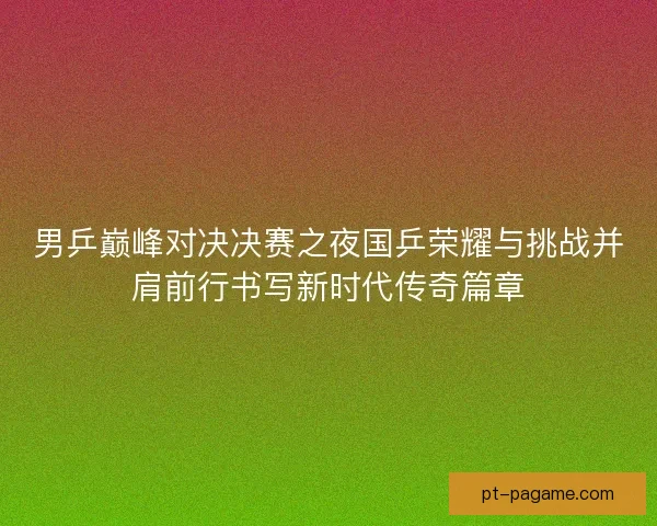 男乒巅峰对决决赛之夜国乒荣耀与挑战并肩前行书写新时代传奇篇章