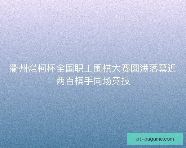 衢州烂柯杯全国职工围棋大赛圆满落幕近两百棋手同场竞技
