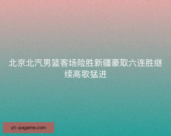 北京北汽男篮客场险胜新疆豪取六连胜继续高歌猛进