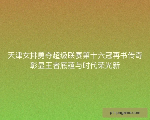天津女排勇夺超级联赛第十六冠再书传奇彰显王者底蕴与时代荣光新