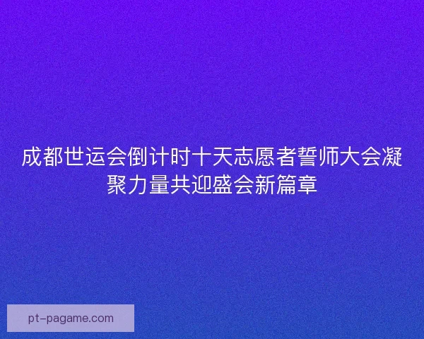 成都世运会倒计时十天志愿者誓师大会凝聚力量共迎盛会新篇章 成都世运会倒计时十天志愿者誓师大会凝聚力量共迎盛会新篇章