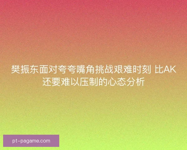 樊振东面对夸夸嘴角挑战艰难时刻 比AK还要难以压制的心态分析 樊振东面对夸夸嘴角挑战艰难时刻 比AK还要难以压制的心态分析
