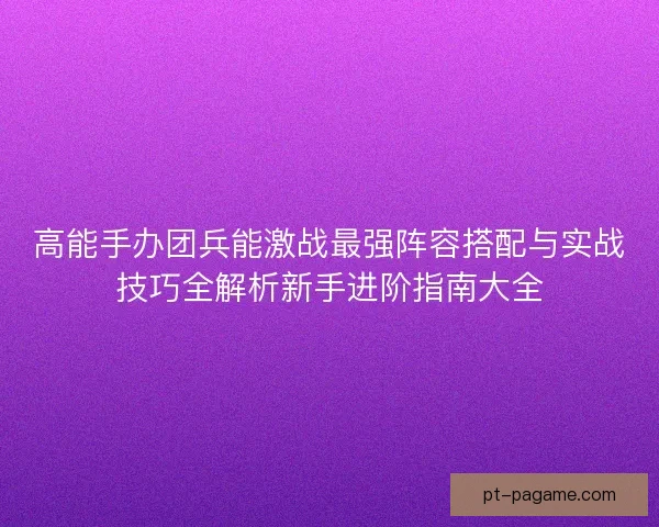 高能手办团兵能激战最强阵容搭配与实战技巧全解析新手进阶指南大全 高能手办团兵能激战最强阵容搭配与实战技巧全解析新手进阶指南大全