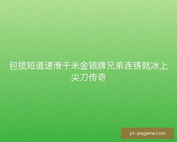 包揽短道速滑千米金银牌兄弟连铸就冰上尖刀传奇