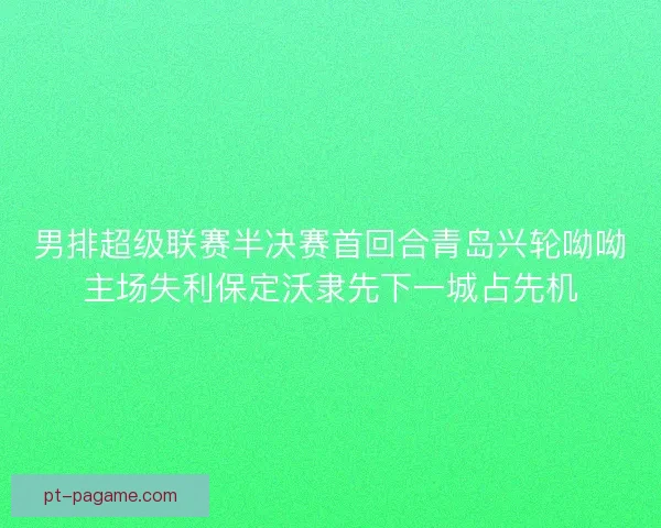 男排超级联赛半决赛首回合青岛兴轮呦呦主场失利保定沃隶先下一城占先机
