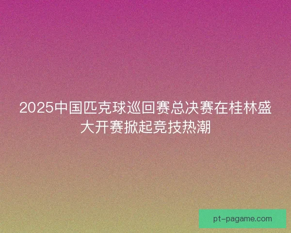 2025中国匹克球巡回赛总决赛在桂林盛大开赛掀起竞技热潮 2025中国匹克球巡回赛总决赛在桂林盛大开赛掀起竞技热潮