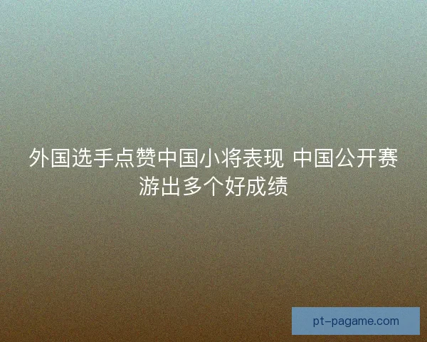 外国选手点赞中国小将表现 中国公开赛游出多个好成绩 外国选手点赞中国小将表现 中国公开赛游出多个好成绩