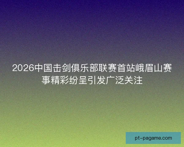 2026中国击剑俱乐部联赛首站峨眉山赛事精彩纷呈引发广泛关注 2026中国击剑俱乐部联赛首站峨眉山赛事精彩纷呈引发广泛关注