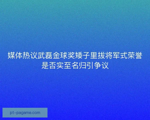媒体热议武磊金球奖矮子里拔将军式荣誉是否实至名归引争议 媒体热议武磊金球奖矮子里拔将军式荣誉是否实至名归引争议