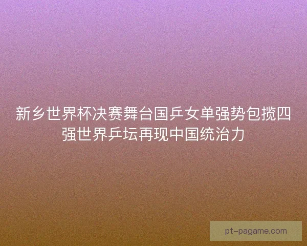 新乡世界杯决赛舞台国乒女单强势包揽四强世界乒坛再现中国统治力 新乡世界杯决赛舞台国乒女单强势包揽四强世界乒坛再现中国统治力