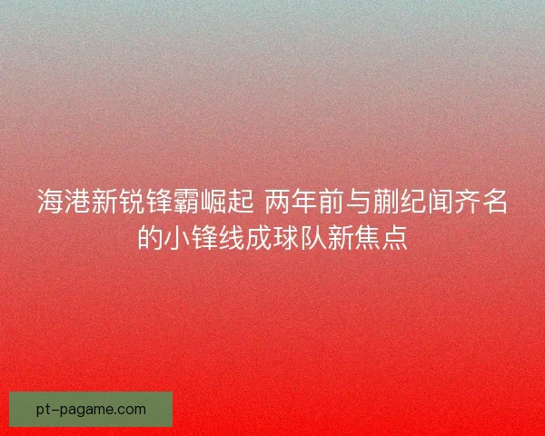 海港新锐锋霸崛起 两年前与蒯纪闻齐名的小锋线成球队新焦点 海港新锐锋霸崛起 两年前与蒯纪闻齐名的小锋线成球队新焦点