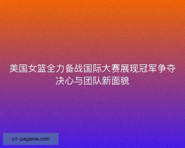 美国女篮全力备战国际大赛展现冠军争夺决心与团队新面貌