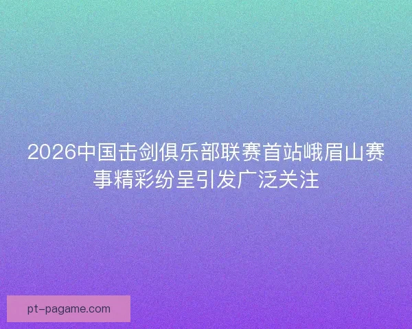 2026中国击剑俱乐部联赛首站峨眉山赛事精彩纷呈引发广泛关注