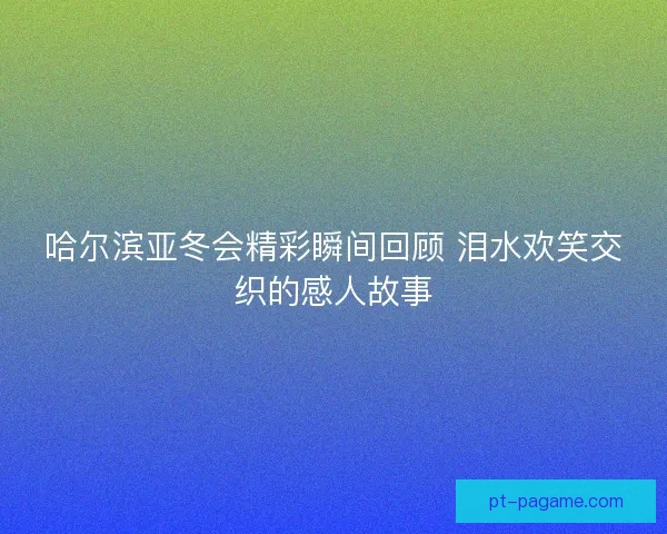 哈尔滨亚冬会精彩瞬间回顾 泪水欢笑交织的感人故事