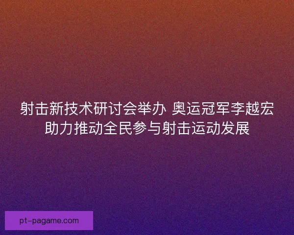 射击新技术研讨会举办 奥运冠军李越宏助力推动全民参与射击运动发展