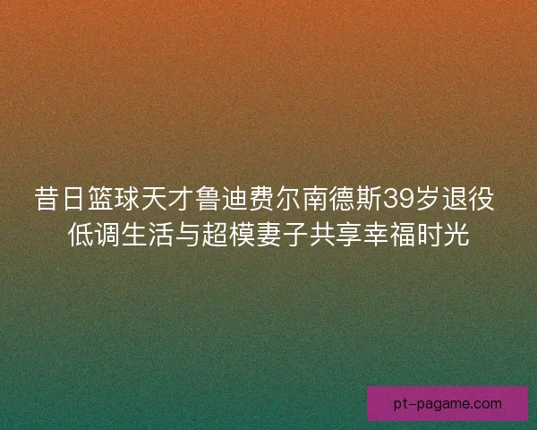 昔日篮球天才鲁迪费尔南德斯39岁退役 低调生活与超模妻子共享幸福时光