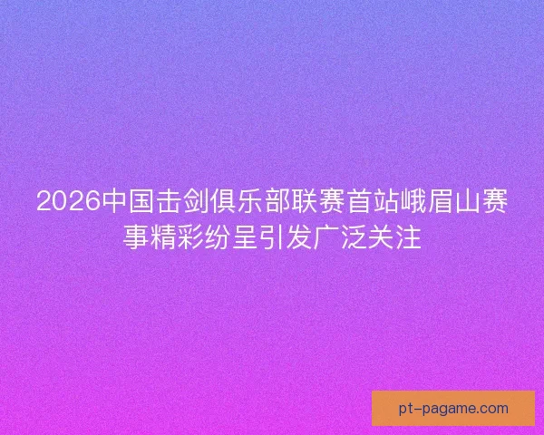 2026中国击剑俱乐部联赛首站峨眉山赛事精彩纷呈引发广泛关注 2026中国击剑俱乐部联赛首站峨眉山赛事精彩纷呈引发广泛关注