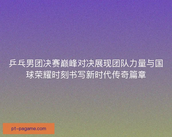 乒乓男团决赛巅峰对决展现团队力量与国球荣耀时刻书写新时代传奇篇章